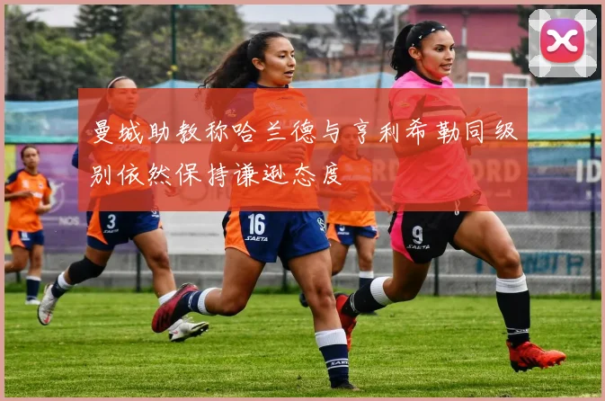 曼城助教称哈兰德与亨利希勒同级别依然保持谦逊态度