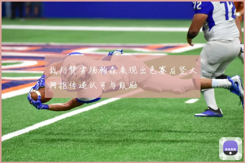 裁判赞赏杨瀚森表现出色赛后竖大拇指传递认可与鼓励