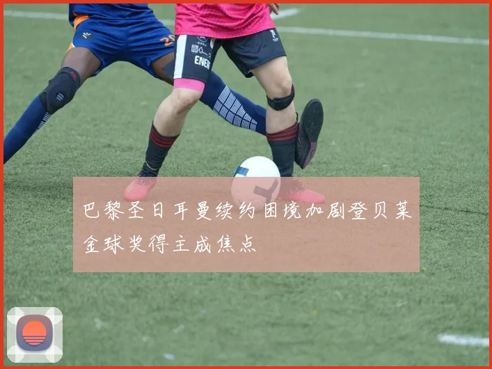 巴黎圣日耳曼续约困境加剧登贝莱金球奖得主成焦点