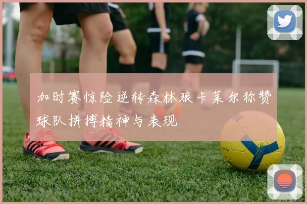 加时赛惊险逆转森林狼卡莱尔称赞球队拼搏精神与表现