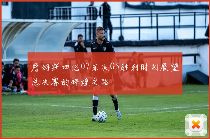 詹姆斯回忆07东决G5胜利时刻展望总决赛的辉煌之路