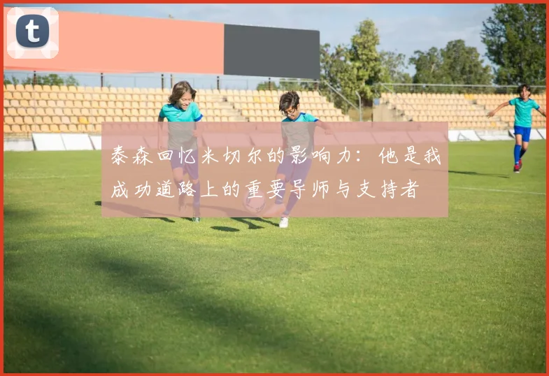 泰森回忆米切尔的影响力：他是我成功道路上的重要导师与支持者