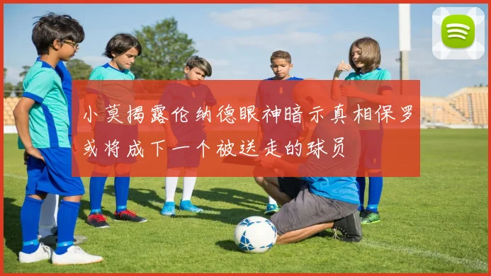 小莫揭露伦纳德眼神暗示真相保罗或将成下一个被送走的球员