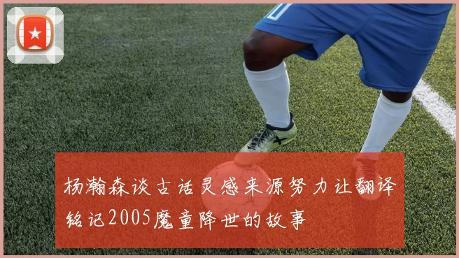 杨瀚森谈古话灵感来源努力让翻译铭记2005魔童降世的故事