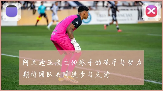 阿夫迪亚谈主控球手的艰辛与努力期待团队共同进步与支持