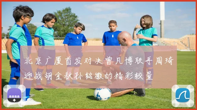 北京广厦首发对决曾凡博联手周琦迎战胡金秋孙铭徽的精彩较量