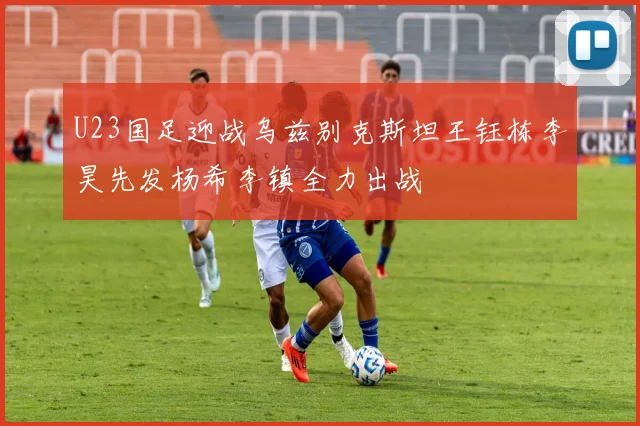 U23国足迎战乌兹别克斯坦王钰栋李昊先发杨希李镇全力出战