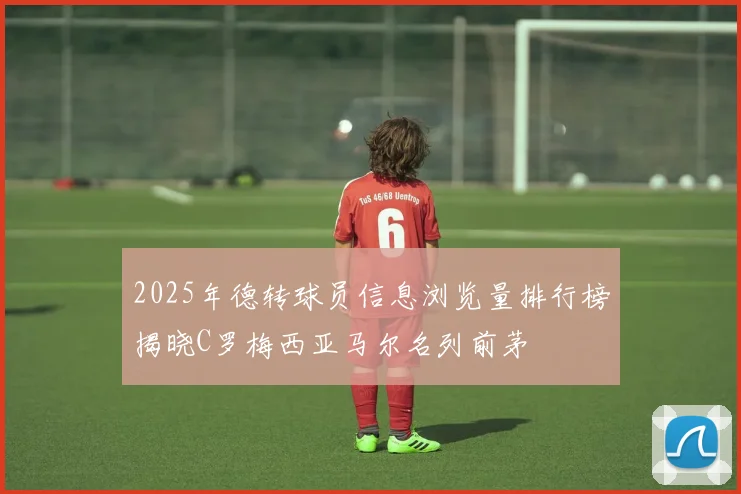 2025年德转球员信息浏览量排行榜揭晓C罗梅西亚马尔名列前茅