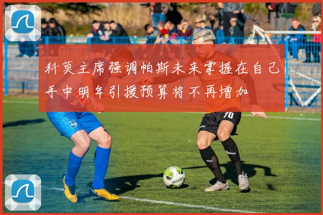 科莫主席强调帕斯未来掌握在自己手中明年引援预算将不再增加