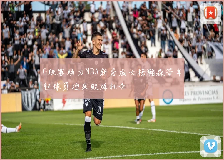 G联赛助力NBA新秀成长杨瀚森等年轻球员迎来锻炼机会