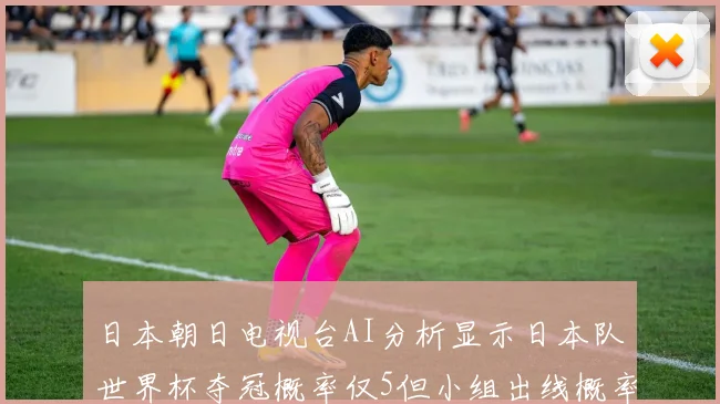 日本朝日电视台AI分析显示日本队世界杯夺冠概率仅5但小组出线概率高达73