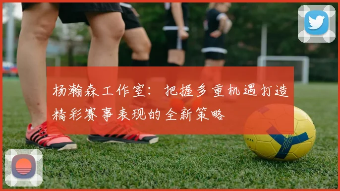杨瀚森工作室：把握多重机遇打造精彩赛事表现的全新策略