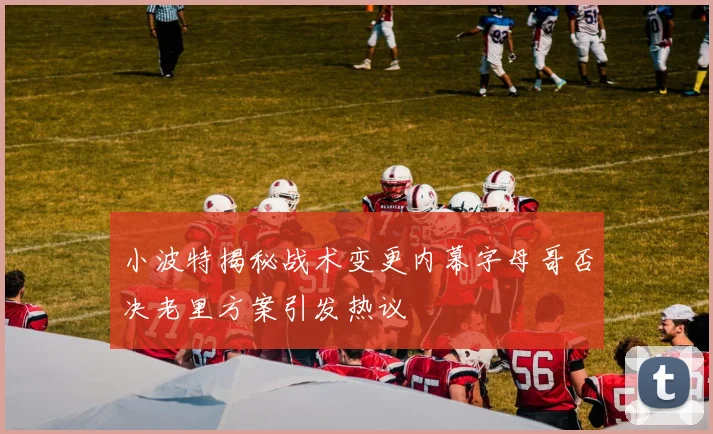 小波特揭秘战术变更内幕字母哥否决老里方案引发热议