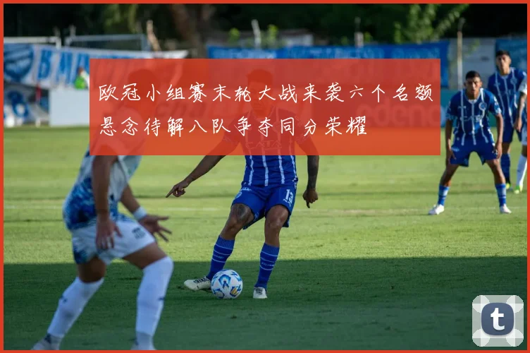 欧冠小组赛末轮大战来袭六个名额悬念待解八队争夺同分荣耀
