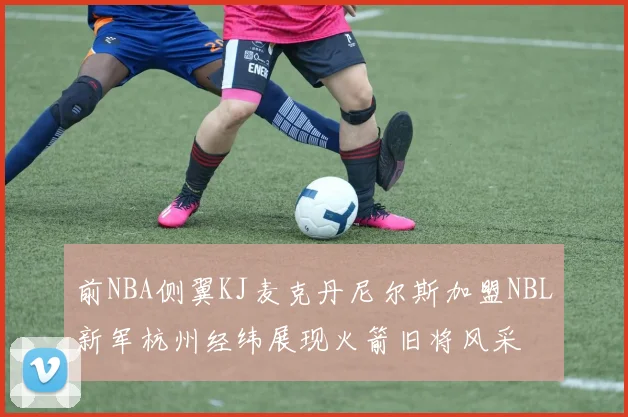 前NBA侧翼KJ麦克丹尼尔斯加盟NBL新军杭州经纬展现火箭旧将风采