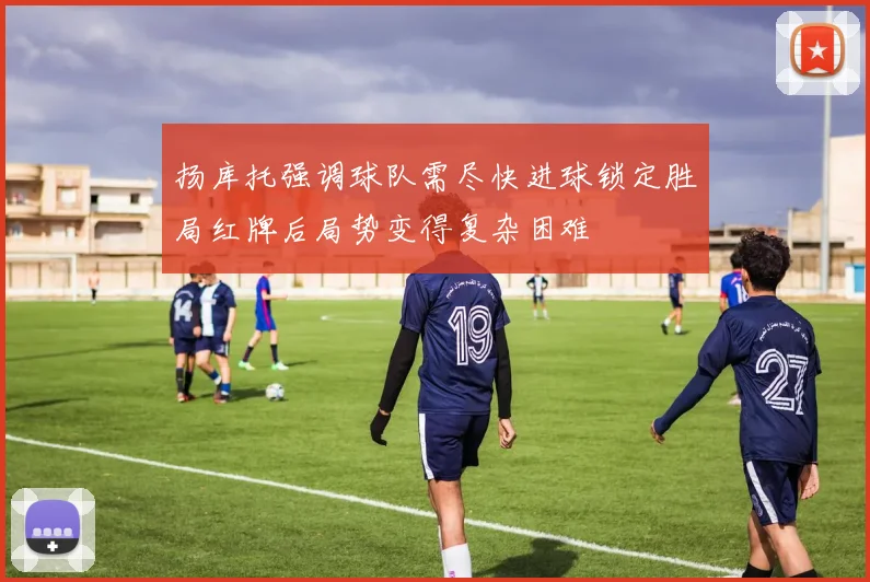扬库托强调球队需尽快进球锁定胜局红牌后局势变得复杂困难