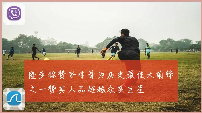 隆多称赞字母哥为历史最佳大前锋之一赞其人品超越众多巨星
