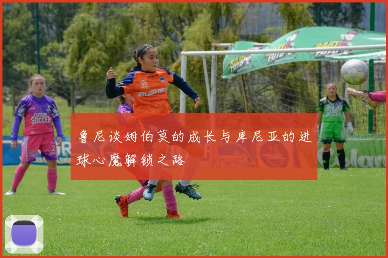 鲁尼谈姆伯莫的成长与库尼亚的进球心魔解锁之路