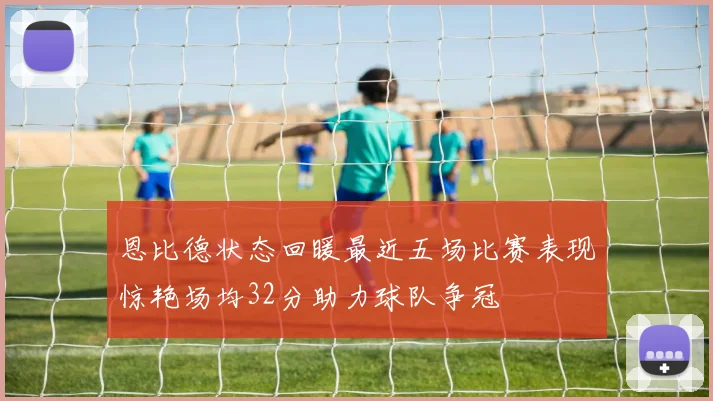 恩比德状态回暖最近五场比赛表现惊艳场均32分助力球队争冠