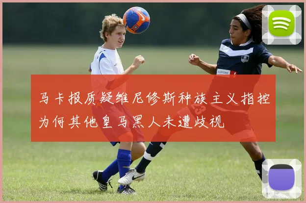 马卡报质疑维尼修斯种族主义指控为何其他皇马黑人未遭歧视