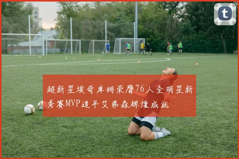 超新星埃奇库姆荣膺76人全明星新秀赛MVP追平艾弗森辉煌成就