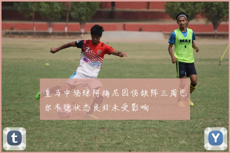 皇马中场琼阿梅尼因伤缺阵三周巴尔韦德状态良好未受影响