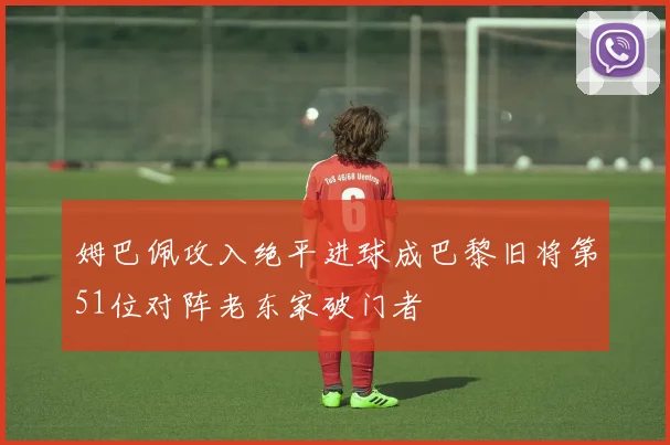 姆巴佩攻入绝平进球成巴黎旧将第51位对阵老东家破门者