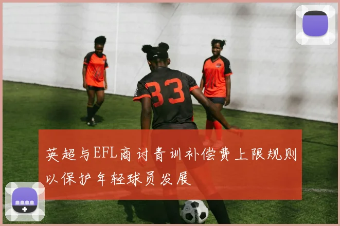 英超与EFL商讨青训补偿费上限规则以保护年轻球员发展
